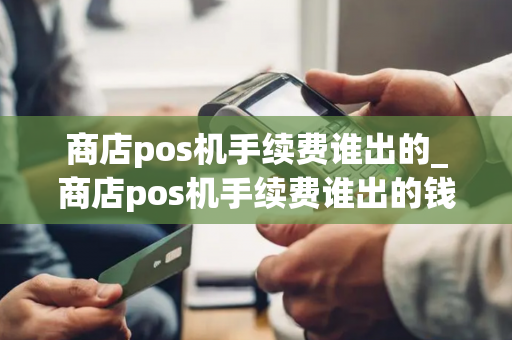 商店pos机手续费谁出的_商店pos机手续费谁出的钱