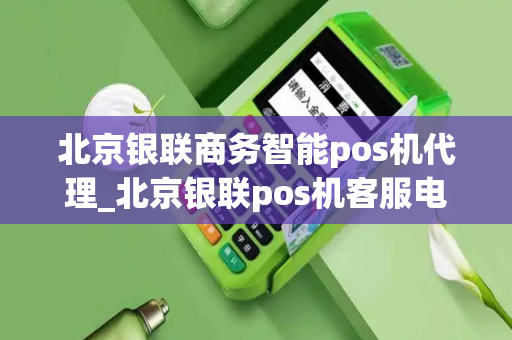 北京银联商务智能pos机代理_北京银联pos机客服电话