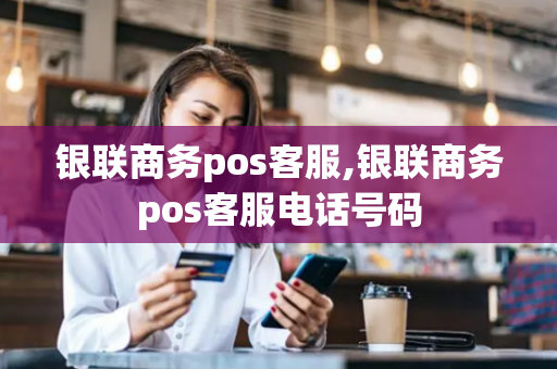 银联商务pos客服,银联商务pos客服电话号码