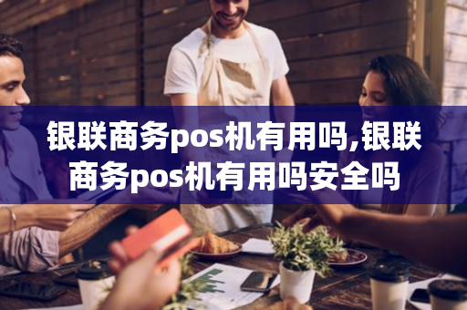 银联商务pos机有用吗,银联商务pos机有用吗安全吗