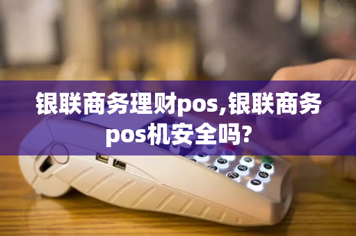 银联商务理财pos,银联商务pos机安全吗?