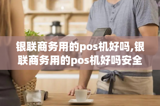 银联商务用的pos机好吗,银联商务用的pos机好吗安全吗