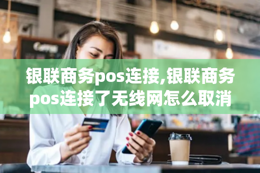 银联商务pos连接,银联商务pos连接了无线网怎么取消