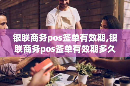 银联商务pos签单有效期,银联商务pos签单有效期多久