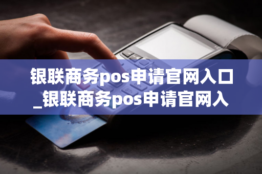 银联商务pos申请官网入口_银联商务pos申请官网入口在哪找到