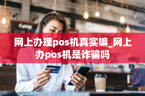 网上办理pos机真实嘛_网上办pos机是诈骗吗