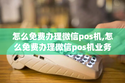 怎么免费办理微信pos机,怎么免费办理微信pos机业务