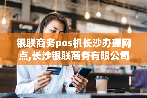 银联商务pos机长沙办理网点,长沙银联商务有限公司