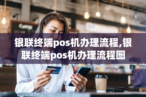 银联终端pos机办理流程,银联终端pos机办理流程图