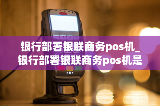 银行部署银联商务pos机_银行部署银联商务pos机是真的吗