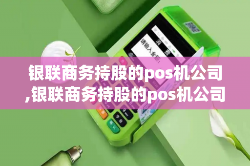 银联商务持股的pos机公司,银联商务持股的pos机公司有哪些