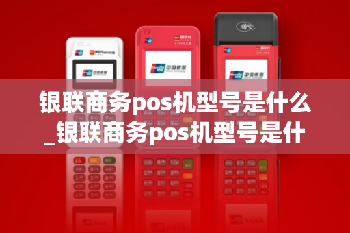 银联商务pos机型号是什么_银联商务pos机型号是什么意思