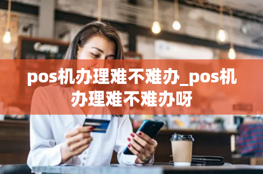 pos机办理难不难办_pos机办理难不难办呀