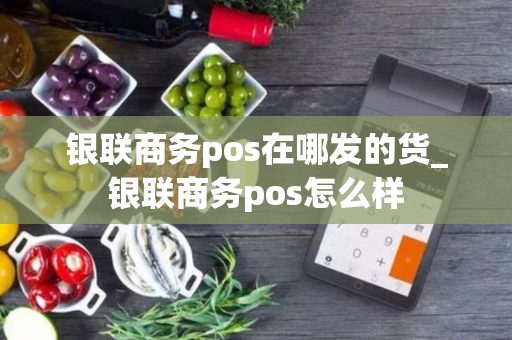 银联商务pos在哪发的货_银联商务pos怎么样