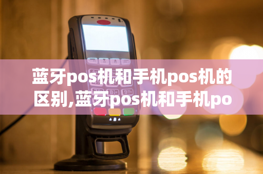 蓝牙pos机和手机pos机的区别,蓝牙pos机和手机pos机的区别是什么