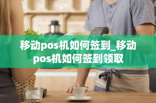 移动pos机如何签到_移动pos机如何签到领取