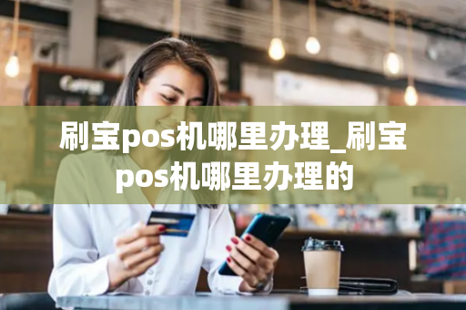 刷宝pos机哪里办理_刷宝pos机哪里办理的