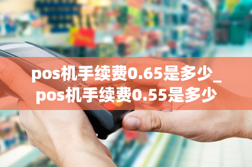 pos机手续费0.65是多少_pos机手续费0.55是多少