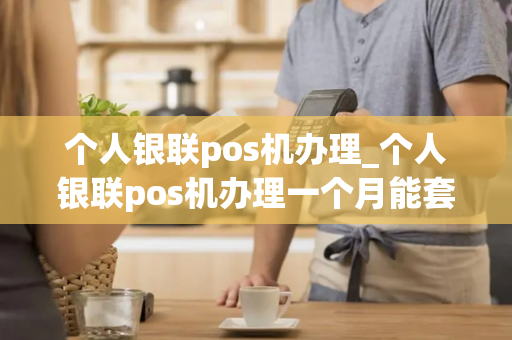 个人银联pos机办理_个人银联pos机办理一个月能套多少现