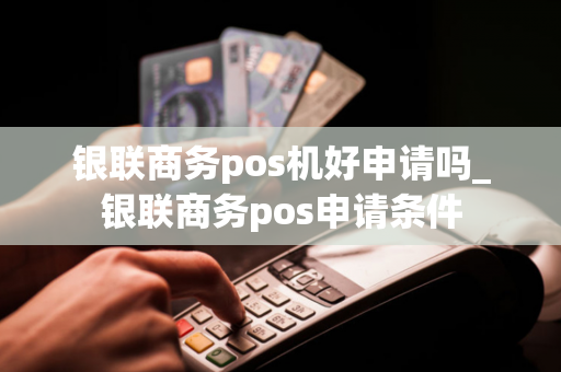 银联商务pos机好申请吗_银联商务pos申请条件