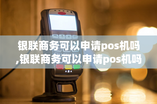 银联商务可以申请pos机吗,银联商务可以申请pos机吗安全吗