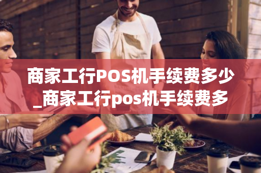 商家工行POS机手续费多少_商家工行pos机手续费多少钱