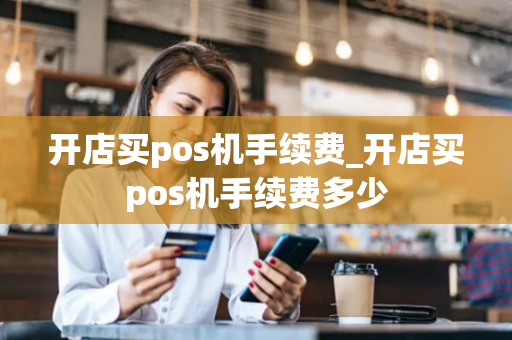 开店买pos机手续费_开店买pos机手续费多少