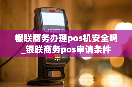 银联商务办理pos机安全吗_银联商务pos申请条件