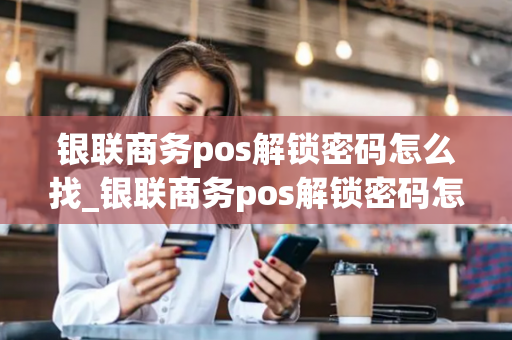 银联商务pos解锁密码怎么找_银联商务pos解锁密码怎么找回