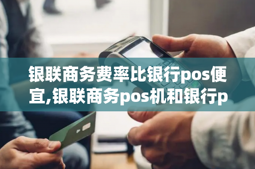 银联商务费率比银行pos便宜,银联商务pos机和银行pos机一样吗