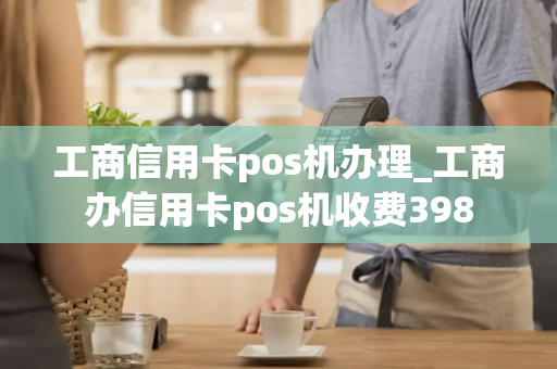 工商信用卡pos机办理_工商办信用卡pos机收费398