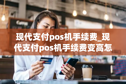 现代支付pos机手续费_现代支付pos机手续费变高怎么办