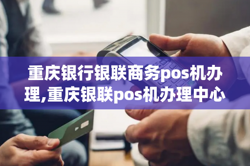 重庆银行银联商务pos机办理,重庆银联pos机办理中心