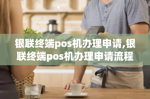 银联终端pos机办理申请,银联终端pos机办理申请流程