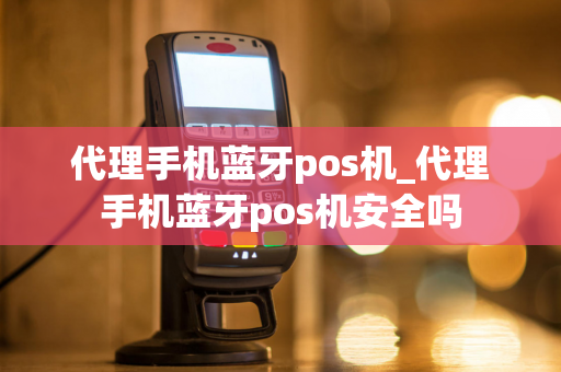 代理手机蓝牙pos机_代理手机蓝牙pos机安全吗