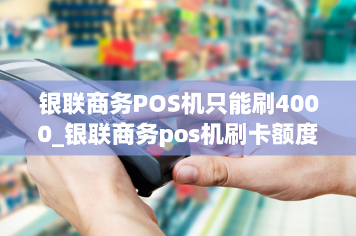 银联商务POS机只能刷4000_银联商务pos机刷卡额度