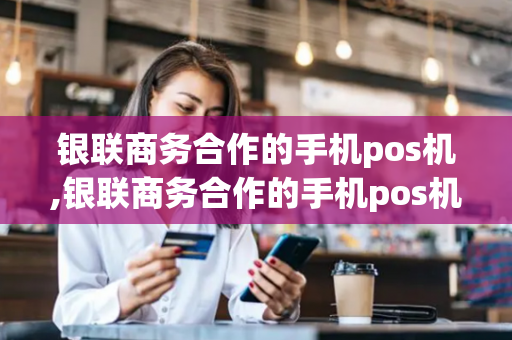 银联商务合作的手机pos机,银联商务合作的手机pos机有哪些