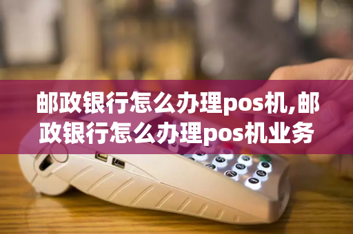 邮政银行怎么办理pos机,邮政银行怎么办理pos机业务