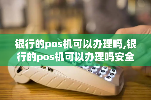 银行的pos机可以办理吗,银行的pos机可以办理吗安全吗