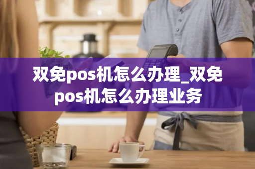 双免pos机怎么办理_双免pos机怎么办理业务