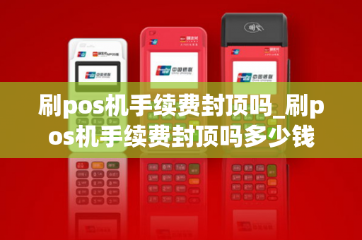 刷pos机手续费封顶吗_刷pos机手续费封顶吗多少钱