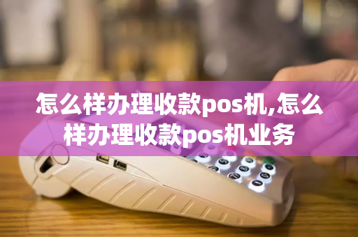 怎么样办理收款pos机,怎么样办理收款pos机业务