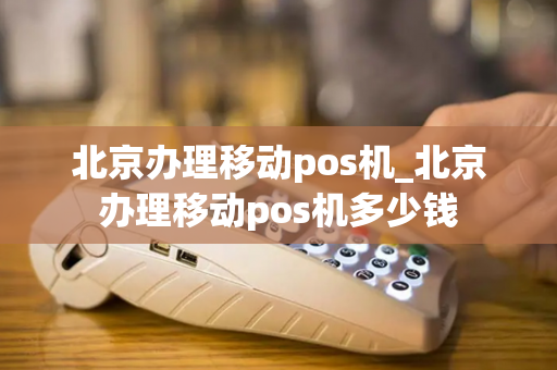 北京办理移动pos机_北京办理移动pos机多少钱