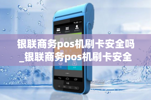 银联商务pos机刷卡安全吗_银联商务pos机刷卡安全吗可靠吗