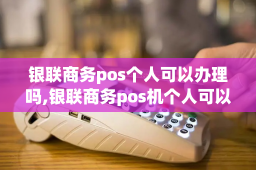 银联商务pos个人可以办理吗,银联商务pos机个人可以申请吗