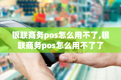 银联商务pos怎么用不了,银联商务pos怎么用不了了