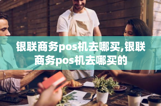 银联商务pos机去哪买,银联商务pos机去哪买的