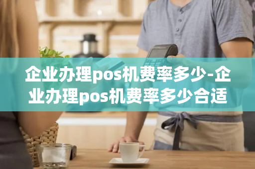 企业办理pos机费率多少-企业办理pos机费率多少合适