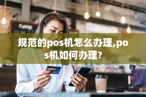 规范的pos机怎么办理,pos机如何办理?