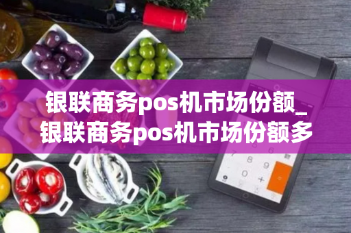 银联商务pos机市场份额_银联商务pos机市场份额多少